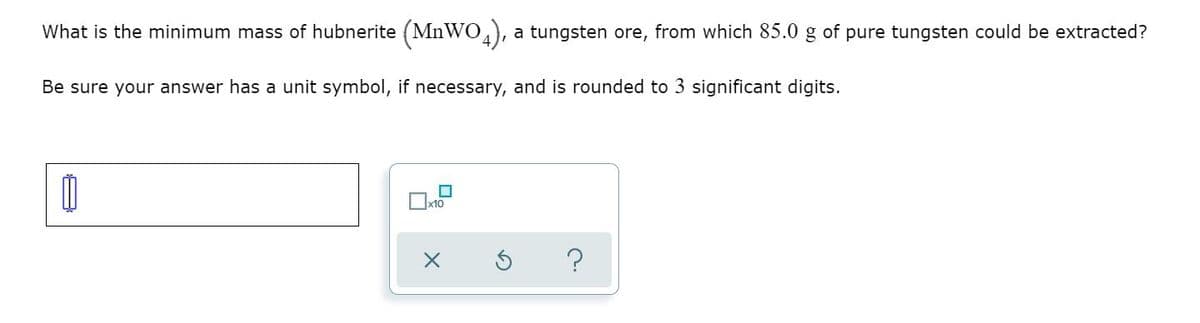 What is the minimum mass of hubnerite (MnWO), a tungsten ore, from which 85.0 g of pure tungsten could be extracted?
Be sure your answer has a unit symbol, if necessary, and is rounded to 3 significant digits.
