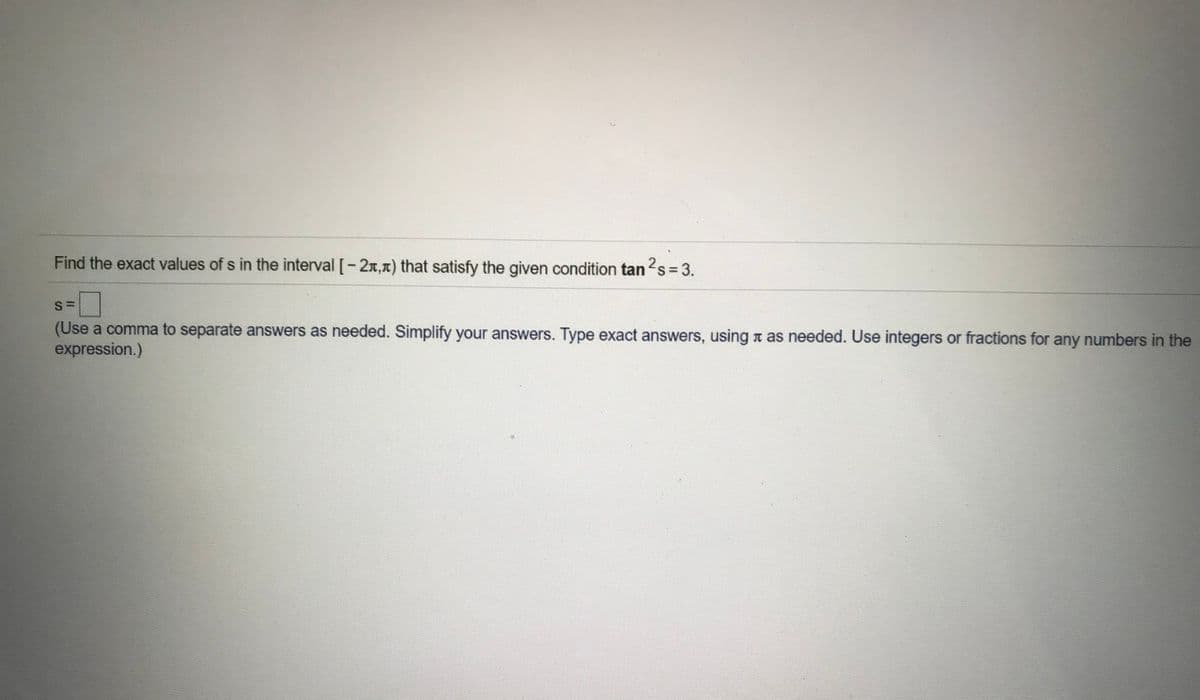 Find the exact values of s in the interval [-2x,1) that satisfy the given condition tan s = 3.
(Use a comma to separate answers as needed. Simplify your answers. Type exact answers, using n as needed. Use integers or fractions for any numbers in the
expression.)
