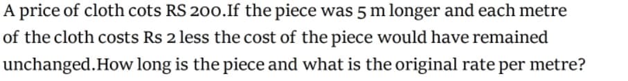 A price of cloth cots RS 200.If the piece was 5 m longer and each metre
of the cloth costs Rs 2 less the cost of the piece would have remained
unchanged.How long is the piece and what is the original rate per metre?
