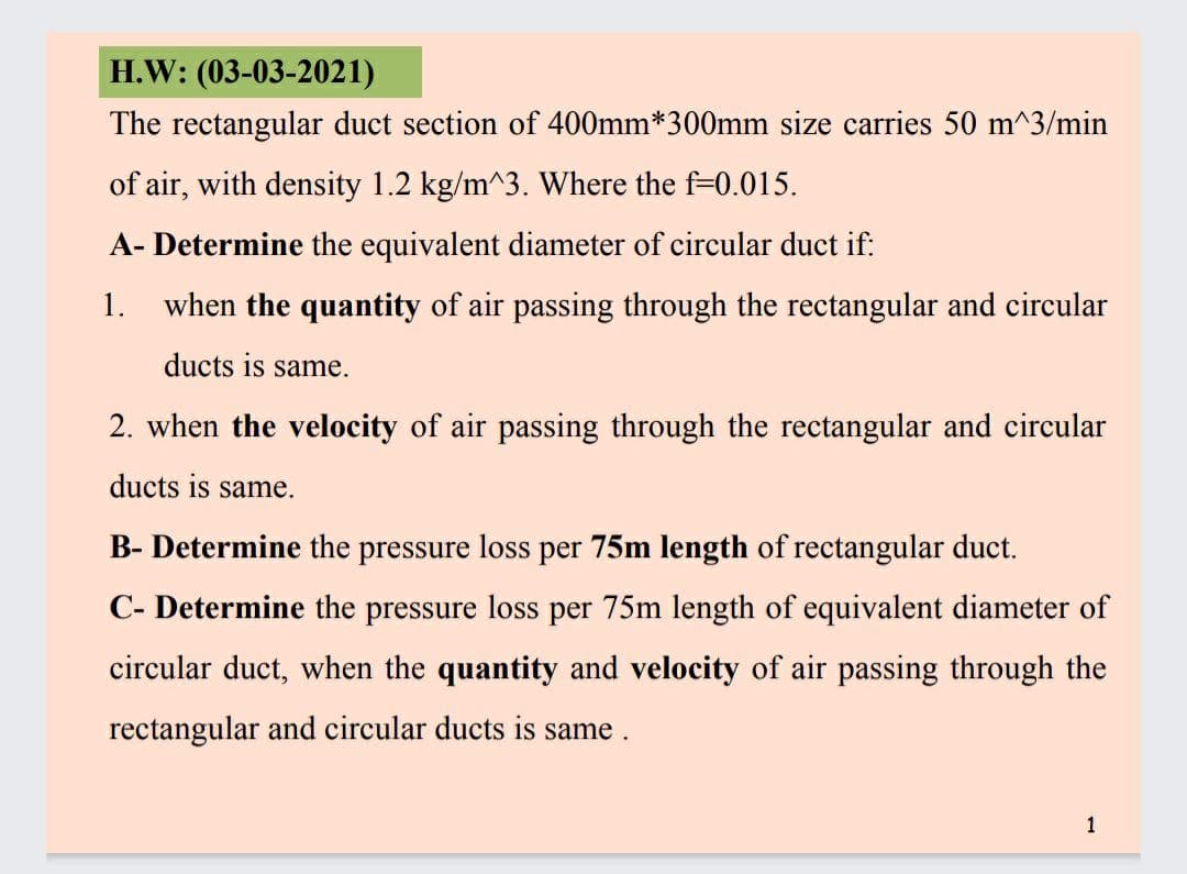 H.W: (03-03-2021)
The rectangular duct section of 400mm*300mm size carries 50 m^3/min
of air, with density 1.2 kg/m^3. Where the f=0.015.
A- Determine the equivalent diameter of circular duct if:
1. when the quantity of air passing through the rectangular and circular
ducts is same.
2. when the velocity of air passing through the rectangular and circular
ducts is same.
B- Determine the pressure loss per 75m length of rectangular duct.
C- Determine the pressure loss per 75m length of equivalent diameter of
circular duct, when the quantity and velocity of air passing through the
rectangular and circular ducts is same.
1
