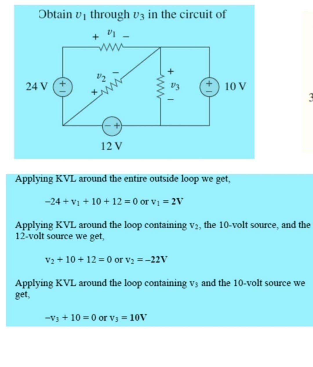 Obtain v₁ through v3 in the circuit of
V1 -
24 V
12
12 V
www
V3
10 V
Applying KVL around the entire outside loop we get,
-24+ v₁ + 10 + 12 = 0 or v₁ = 2V
Applying KVL around the loop containing V2, the 10-volt source, and the
12-volt source we get,
V2 + 10+12=0 or v₂ = -22V
Applying KVL around the loop containing v3 and the 10-volt source we
get,
-V3 + 10 = 0 or V3 = 10V