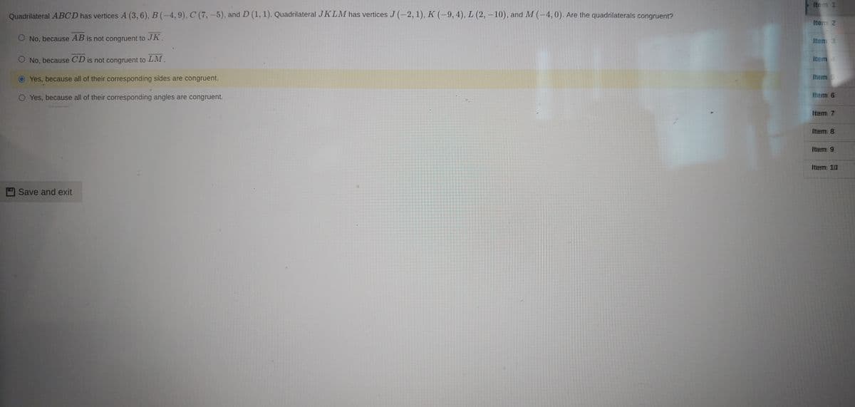 Ite m 1
Quadrilateral ABCD has vertices A (3,6), B (-4, 9), C (7,-5), and D (1, 1). Quadrilateral JKLM has vertices J (-2, 1), K (-9, 4), L (2, – 10), and M(-4,0). Are the quadrilaterals congruent?
Itens 2
O No, because AB is not congruent to JK.
Iitem 3
O No, because CD is not congruent to LM.
Item4
Yes, because all of their corresponding sides are congruent.
Ihem 5
O Yes, because all of their corresponding angles are congruent.
Ihem 6
Item 7
Item 8
Item 9
Item 10
Save and exit
