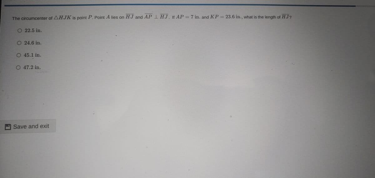 The circumcenter of AHJK is point P. Point A lies on HJ and AP 1 HJ. If AP = 7 in. and KP = 23.6 in., what is the length of HJ?
O 22.5 in.
O 24.6 in.
O 45.1 in.
O 47.2 in.
Save and exit
