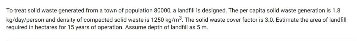 To treat solid waste generated from a town of population 80000, a landfill is designed. The per capita solid waste generation is 1.8
kg/day/person and density of compacted solid waste is 1250 kg/m3. The solid waste cover factor is 3.0. Estimate the area of landfill
required in hectares for 15 years of operation. Assume depth of landfill as 5 m.
