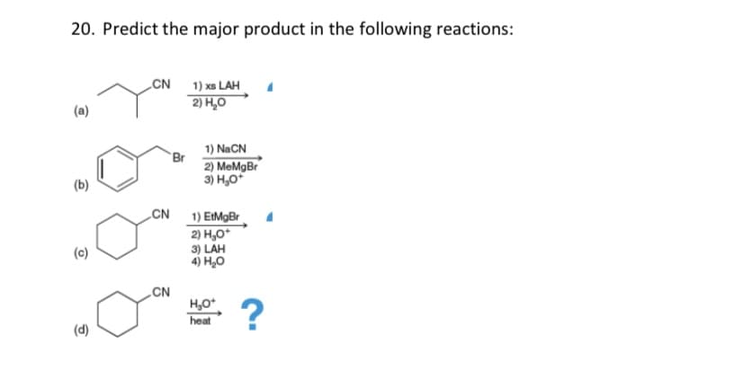 20. Predict the major product in the following reactions:
CN
1) xs LAH
2) H,0
1) NaCN
Br
2) MeMgBr
3) H,0*
(b)
„CN
1) EtMgBr
2) H,0*
3) LAH
4) H,0
„CN
H,0
heat
?
