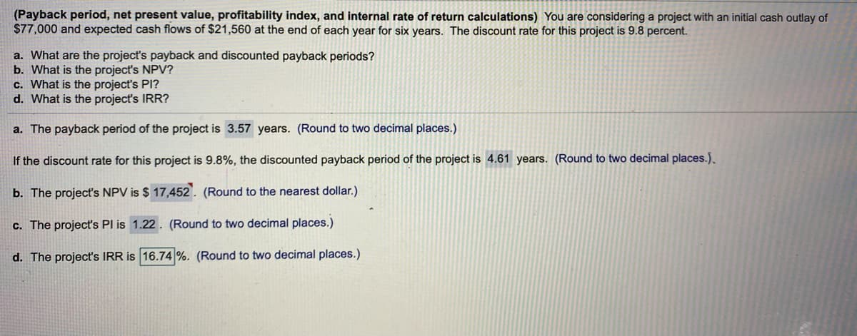 (Payback period, net present value, profitability index, and internal rate of return calculations) You are considering a project with an initial cash outlay of
$77,000 and expected cash flows of $21,560 at the end of each year for six years. The discount rate for this project is 9.8 percent.
a. What are the project's payback and discounted payback periods?
b. What is the project's NPV?
c. What is the project's PI?
d. What is the project's IRR?
a. The payback period of the project is 3.57 years. (Round to two decimal places.)
If the discount rate for this project is 9.8%, the discounted payback period of the project is 4.61 years. (Round to two decimal places.).
b. The project's NPV is $ 17,452). (Round to the nearest dollar.)
c. The project's Pl is 1.22. (Round to two decimal places.)
d. The project's IRR is 16.74 %. (Round to two decimal places.)
