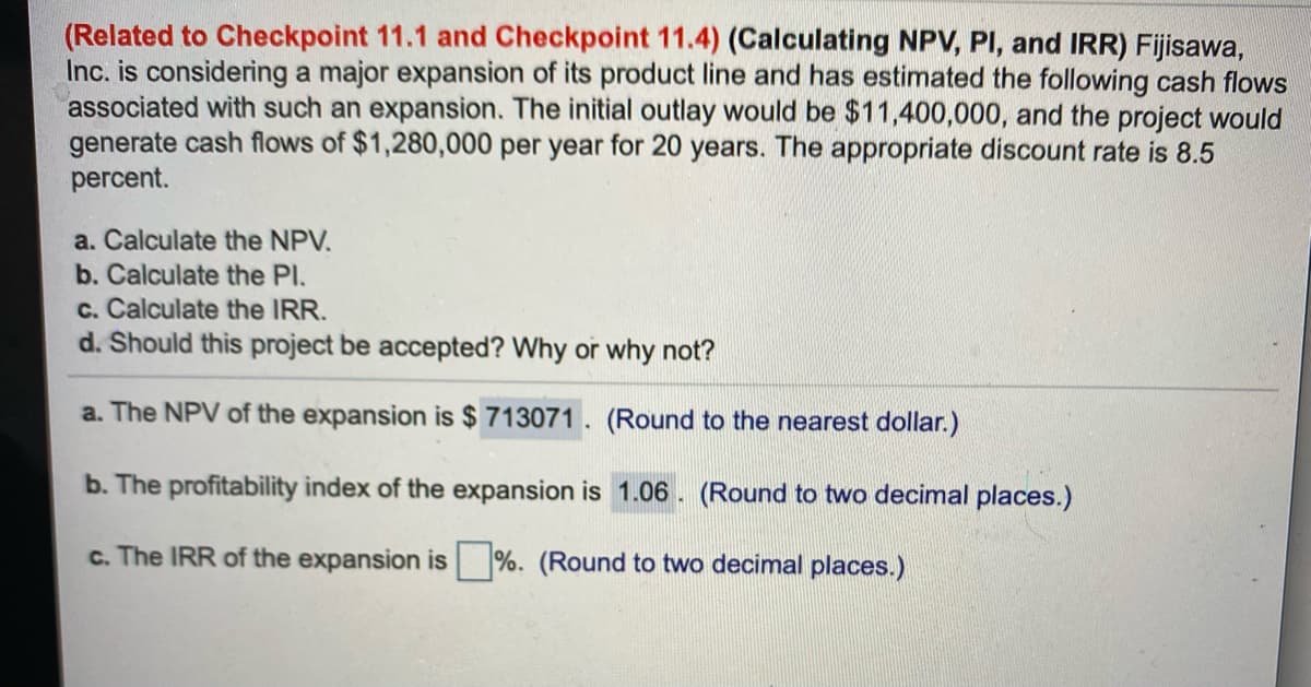 (Related to Checkpoint 11.1 and Checkpoint 11.4) (Calculating NPV, PI, and IRR) Fijisawa,
Inc. is considering a major expansion of its product line and has estimated the following cash flows
associated with such an expansion. The initial outlay would be $11,400,000, and the project would
generate cash flows of $1,280,000 per year for 20 years. The appropriate discount rate is 8.5
percent.
a. Calculate the NPV.
b. Calculate the Pl.
c. Calculate the IRR.
d. Should this project be accepted? Why or why not?
a. The NPV of the expansion is $ 713071 . (Round to the nearest dollar.)
b. The profitability index of the expansion is 1.06. (Round to two decimal places.)
c. The IRR of the expansion is %. (Round to two decimal places.)
