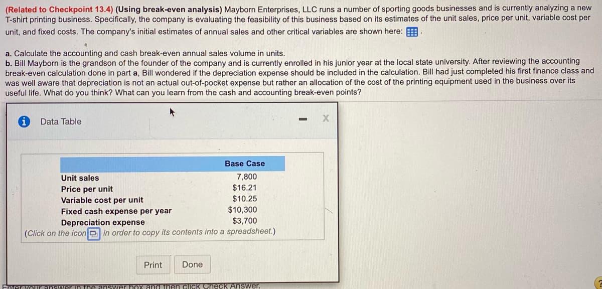 **Understanding Break-Even Analysis: A Case Study on Mayborn Enterprises, LLC**

**Introduction to Break-Even Analysis**

Break-even analysis is a financial calculation used to determine the number of products or services a business needs to sell to cover its costs. This includes both fixed costs (costs that do not change regardless of the number of units produced) and variable costs (costs that fluctuate with production volume). Understanding break-even points helps businesses set sales targets and pricing strategies.

**Case Study: Mayborn Enterprises, LLC**

Mayborn Enterprises, LLC is analyzing the feasibility of a new T-shirt printing business by evaluating unit sales, price per unit, variable costs, and fixed costs. Here are the initial estimates of annual sales and other critical variables:

**Data Table**
- **Unit Sales:** 7,800 units
- **Price per Unit:** $16.21
- **Variable Cost per Unit:** $10.25
- **Fixed Cash Expense per Year:** $10,300
- **Depreciation Expense:** $3,700

**Exercises**

a. **Calculate the accounting and cash break-even annual sales volume in units.**
b. **Discuss the impact of including depreciation in the break-even calculation.**

**Explanation and Approach**

1. **Accounting Break-Even Point:**
   - This considers both fixed and variable costs and includes non-cash expenses like depreciation.
   - **Formula:** Break-even sales (units) = Fixed Cost (including Depreciation) / (Price per Unit - Variable Cost per Unit)

2. **Cash Break-Even Point:**
   - This considers only cash expenses, excluding depreciation.
   - **Formula:** Break-even sales (units) = Fixed Cash Cost (excluding Depreciation) / (Price per Unit - Variable Cost per Unit)

**Example Calculations**

1. **Accounting Break-Even Calculation:**
   - Total Fixed Costs = Fixed Cash Expense + Depreciation Expense
   - Total Fixed Costs = $10,300 + $3,700 = $14,000
   - Contribution Margin per Unit = Price per Unit - Variable Cost per Unit
   - Contribution Margin per Unit = $16.21 - $10.25 = $5.96
   - Break-even Sales (units) = Total Fixed Costs / Contribution Margin per Unit
   - Break-even Sales (units) = $14,000 / $5.96 ≈ 2,348 units

