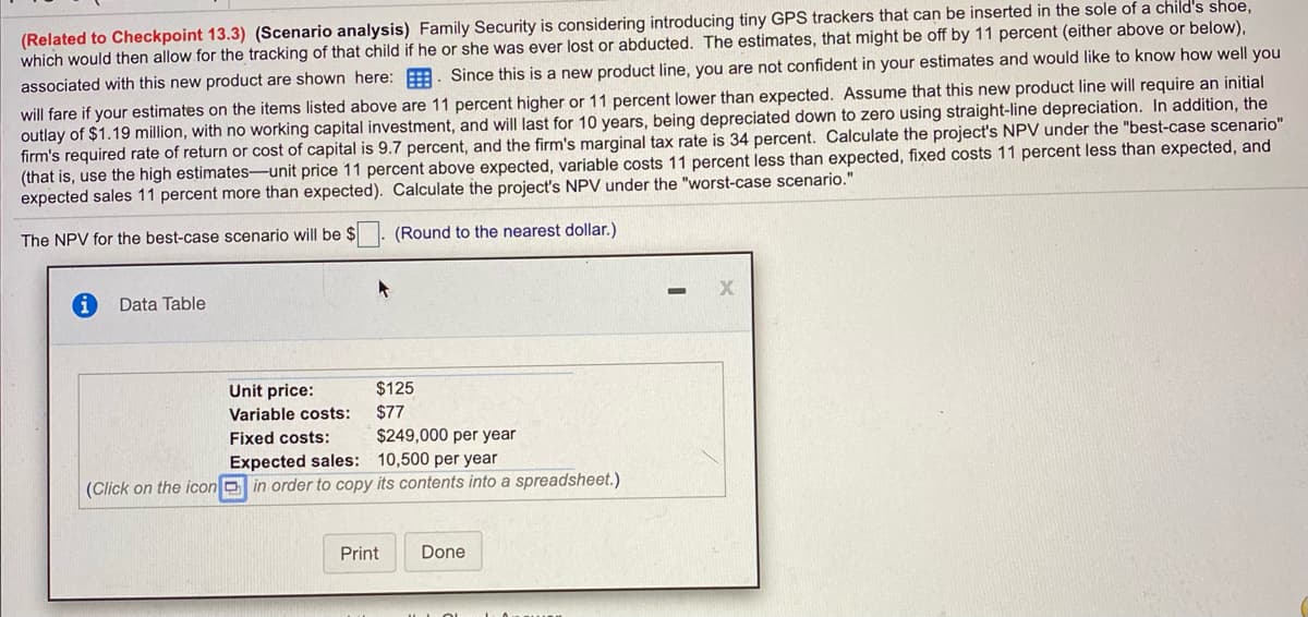 ---

### Financial Analysis for Family Security's GPS Tracker Project

#### Scenario Analysis

**Related to Checkpoint 13.3 (Scenario Analysis):**

Family Security is exploring the introduction of a new product: tiny GPS trackers that can be implanted in the soles of children's shoes to facilitate tracking in case of loss or abduction. The estimations presented consider potential deviations of 11 percent (either above or below the baseline).

Given the novelty of this product line and with no concrete assurance of estimate accuracy, it's essential to assess the impact of a ±11 percent variation in the key financial estimates.

**Key Considerations:**

1. **Initial Outlay:** $1.19 million, with no additional working capital required.
2. **Lifespan and Depreciation:** The project has a 10-year duration with straight-line depreciation down to zero.
3. **Firm's Financial Metrics:** 
   - Required Rate of Return (or Cost of Capital): 9.7%
   - Marginal Tax Rate: 34%

**Goal:** 
- **Calculate the Project’s NPV under different scenarios:**

  - **Best-case scenario:** Assumes all estimates are 11 percent higher than expected.
  - **Worst-case scenario:** Uses estimates that are 11 percent lower than expected.

#### Data Table

| **Item**              | **Value**                      |
|-----------------------|--------------------------------|
| Unit Price            | $125                           |
| Variable Costs        | $77                            |
| Fixed Costs           | $249,000 per year              |
| Expected Sales        | 10,500 units per year          |

*(Click on the icon in order to copy its contents into a spreadsheet.)*

#### Analysis Instructions:

**Best-case Scenario NPV Calculation:**

- Increase unit price by 11% 
- Decrease variable costs by 11%
- Decrease fixed costs by 11%
- Increase expected sales by 11%

**Note:** Round all the calculated NPV values to the nearest dollar for reporting accuracy.

**For educational purposes, please calculate the project’s NPV under the outlined best-case scenario and worst-case scenario, applying the adjusted values to the provided financial metrics.** 

---

This write-up includes a detailed explanation and instruction on how to interpret and use the given financial data, suitable for an educational website focusing on business or financial analysis.