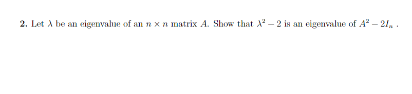 ### Eigenvalues of Matrix Transformations

**Problem Statement:**

2. Let \( \lambda \) be an eigenvalue of an \( n \times n \) matrix \( A \). Show that \( \lambda^2 - 2 \) is an eigenvalue of \( A^2 - 2I_n \).

**Explanatory Solution:**

Given the context of linear algebra and matrix theory:

1. **Eigenvalue Definition:** 
   - If \( \lambda \) is an eigenvalue of matrix \( A \), there exists a non-zero vector \( \mathbf{v} \) such that \( A\mathbf{v} = \lambda\mathbf{v} \).

2. **Expression to Show:**
   - Given \( \lambda \) is an eigenvalue of \( A \), we want to show that \( \lambda^2 - 2 \) is an eigenvalue of \( A^2 - 2I_n \).

**Steps to Solution:**

1. **Starting from the Eigenvalue Definition:**
   - \( A\mathbf{v} = \lambda\mathbf{v} \)

2. **Square Both Sides:**
   - \( A^2\mathbf{v} = A(A\mathbf{v}) = A(\lambda\mathbf{v}) = \lambda(A\mathbf{v}) = \lambda(\lambda\mathbf{v}) = \lambda^2\mathbf{v} \)
   
   This shows that \( \mathbf{v} \) is also an eigenvector of \( A^2 \) with eigenvalue \( \lambda^2 \).

3. **Transformation Involving Identity Matrix:**
   - Define \( B = A^2 - 2I_n \).

4. **Apply Transformation to Eigenvector:**
   - \( B\mathbf{v} = (A^2 - 2I_n)\mathbf{v} = A^2\mathbf{v} - 2I_n\mathbf{v} \).

5. **Substitute Known Values:**
   - \( B\mathbf{v} = \lambda^2\mathbf{v} - 2\mathbf{v} = (\lambda^2 - 2)\mathbf{v} \).

6. **Conclusion:**
   - Since \( B\mathbf{v} = (\lambda^2 - 2)\mathbf{v} \