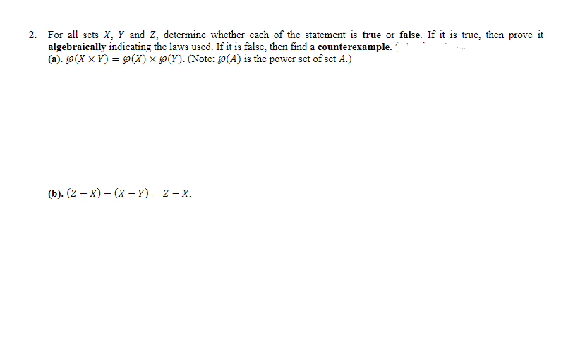 ### Set Theory Statements Evaluation

#### Problem Statement:
For all sets \(X\), \(Y\), and \(Z\), determine whether each of the statements below is **true** or **false**. If it is true, then prove it algebraically indicating the laws used. If it is false, then find a counterexample.

**(a)** \(\mathcal{P}(X \times Y) = \mathcal{P}(X) \times \mathcal{P}(Y)\)

(Note: \(\mathcal{P}(A)\) is the power set of set \(A\).)

**(b)** \((Z - X) - (X - Y) = Z - X\)

---

### Explanation:
The problem consists of two parts (a) and (b), each providing a statement about sets \(X\), \(Y\), and \(Z\). The goal is to verify whether each statement is true or false by using algebraic proof or finding a counterexample.

**Statement (a):**
\[
\mathcal{P}(X \times Y) = \mathcal{P}(X) \times \mathcal{P}(Y)
\]

- \(\mathcal{P}(X \times Y)\) denotes the power set of the Cartesian product of sets \(X\) and \(Y\).
- \(\mathcal{P}(X)\) denotes the power set of set \(X\).
- \(\mathcal{P}(Y)\) denotes the power set of set \(Y\).
- The Cartesian product of two power sets \(\mathcal{P}(X)\) and \(\mathcal{P}(Y)\) is denoted by \(\mathcal{P}(X) \times \mathcal{P}(Y)\).

To solve this, one needs to check if the power set of a Cartesian product is equal to the Cartesian product of the power sets.

**Statement (b):**
\[
(Z - X) - (X - Y) = Z - X
\]

- \(Z - X\) means the set of elements in \(Z\) that are not in \(X\).
- \(X - Y\) means the set of elements in \(X\) that are not in \(Y\).
- \((Z - X) - (X - Y)\) means the set of elements in \(Z