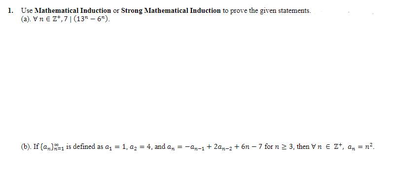 1. Use Mathematical Induction or Strong Mathematical Induction to prove the given statements.
(a). VnE Z+,71 (13n - 6n).
(b). If {a}=1 is defined as a₁ = 1, a₂ = 4, and an = -an-1 + 2an-2 +6n7 for n ≥ 3, then Vn € Z+, an = n².