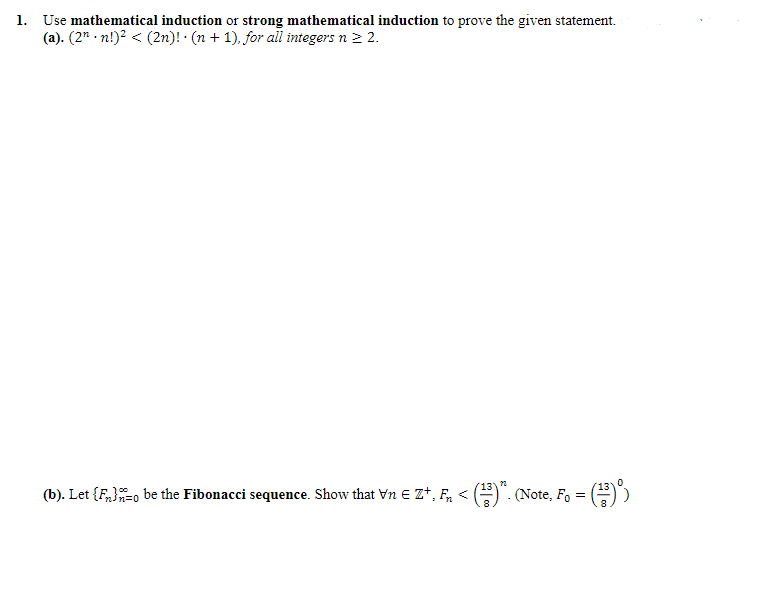 ### Induction Problems

#### 1. Use mathematical induction or strong mathematical induction to prove the given statements:
### (a)
\[
(2^n \cdot n!)^2 < (2n)! \cdot (n + 1), \text{ for all integers } n \ge 2.
\]

### (b)
Let \(\{F_n\}_{n=0}^{\infty}\) be the Fibonacci sequence. Show that \(\forall n \in \mathbb{Z}^+, F_n < \left(\frac{13}{8}\right)^n\). (Note, \(F_0 = \left(\frac{13}{8}\right)^0\))

### Explanation:

**Part (a):**
- The problem statement requires proving the inequality \((2^n \cdot n!)^2 < (2n)! \cdot (n + 1)\) using mathematical induction or strong mathematical induction for \(n \ge 2\).

**Part (b):**
- In this part, the goal is to show that for all positive integers \(n\), the \(n^{th}\) Fibonacci number \(F_n\) is less than \(\left(\frac{13}{8}\right)^n\).
- The Fibonacci sequence is defined by:
  \[
  F_0 = 0, \quad F_1 = 1, \quad \text{and} \quad F_n = F_{n-1} + F_{n-2} \text{ for } n \ge 2.
  \]

Both parts involve demonstrating the given inequalities using the principles of mathematical induction, a powerful method for proving assertions about positive integers.