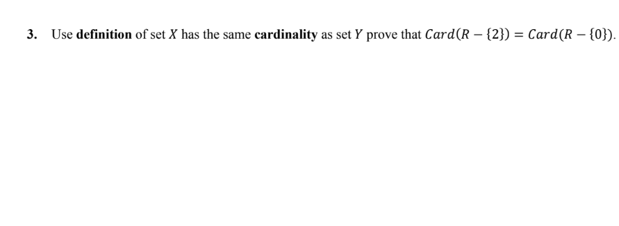 ### Problem Statement

**3.** Use the definition of set \( X \) having the same cardinality as set \( Y \) to prove that \( \text{Card}(R - \{2\}) = \text{Card}(R - \{0\}) \).

### Explanation

1. **Definition of Cardinality:**
   The cardinality of a set \( A \), denoted \( \text{Card}(A) \), is a measure of the "number of elements" in the set. Two sets \( X \) and \( Y \) are said to have the same cardinality if there exists a bijective function (one-to-one and onto) between them.

2. **Given Sets:**
   - \( R \) is the set of all real numbers.
   - \( R - \{2\} \) represents the set of all real numbers except 2.
   - \( R - \{0\} \) represents the set of all real numbers except 0.

### Proof Outline

To prove that \( \text{Card}(R - \{2\}) = \text{Card}(R - \{0\}) \), we need to establish a bijective function between the sets \( R - \{2\} \) and \( R - \{0\} \).

### Proof

1. **Define a Function:**
   We define a function \( f: R - \{2\} \rightarrow R - \{0\} \) by \( f(x) = \frac{x - 2}{x} \). This function takes a real number \( x \) (except 2) and maps it to another real number \( (except 0) \).

2. **Prove Injectivity:**
   Let \( f(x_1) = f(x_2) \).
   This means \( \frac{x_1 - 2}{x_1} = \frac{x_2 - 2}{x_2} \).

   Simplifying, we get:
   \( x_1(x_2 - 2) = x_2(x_1 - 2) \).

   This simplifies further to:
   \( x_1 x_2 - 2x_1 = x_2 x_1 - 2x_2 \).

   Canceling out \( x_1 x_2 \)