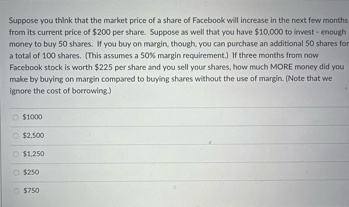 Suppose you think that the market price of a share of Facebook will increase in the next few months
from its current price of $200 per share. Suppose as well that you have $10,000 to invest - enough
money to buy 50 shares. If you buy on margin, though, you can purchase an additional 50 shares for
a total of 100 shares. (This assumes a 50% margin requirement.) If three months from now
Facebook stock is worth $225 per share and you sell your shares, how much MORE money did you
make by buying on margin compared to buying shares without the use of margin. (Note that we
ignore the cost of borrowing.)
$1000
$2,500
$1,250
$250
$750