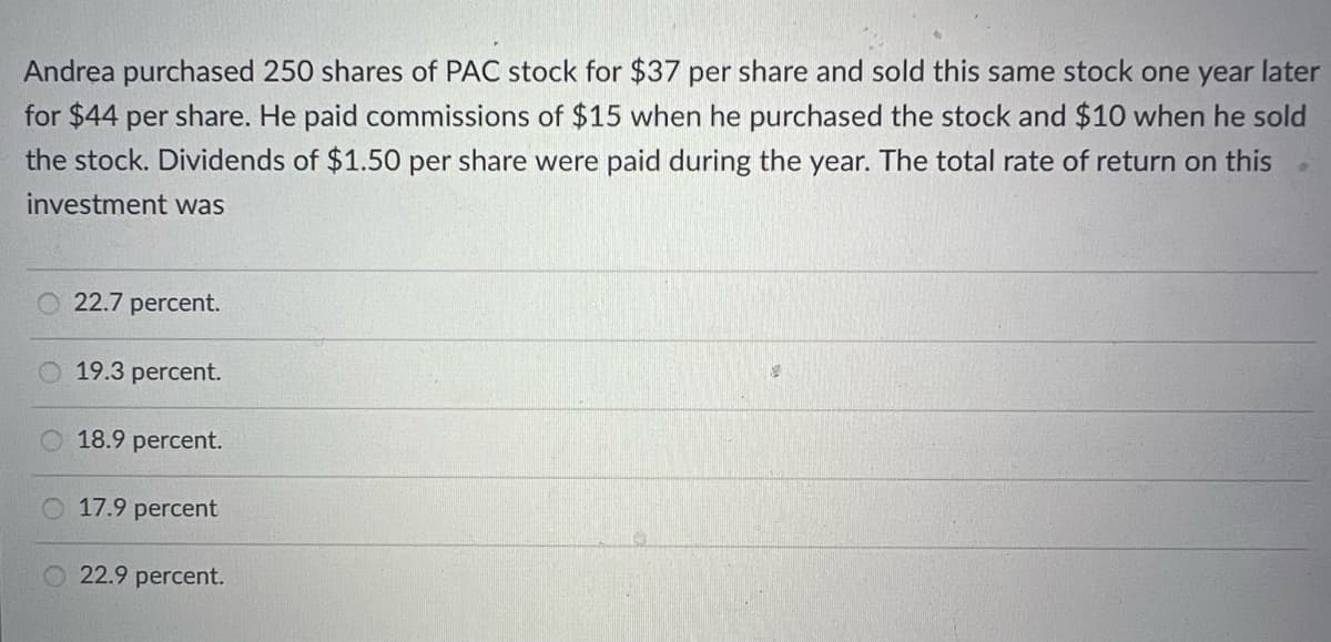 Andrea purchased 250 shares of PAC stock for $37 per share and sold this same stock one year later
for $44 per share. He paid commissions of $15 when he purchased the stock and $10 when he sold
the stock. Dividends of $1.50 per share were paid during the year. The total rate of return on this
investment was
22.7 percent.
19.3 percent.
18.9 percent.
O 17.9 percent
O22.9 percent.