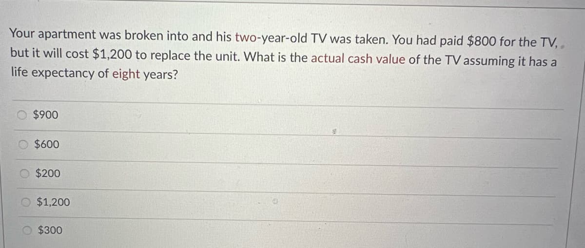 Your apartment was broken into and his two-year-old TV was taken. You had paid $800 for the TV,,
but it will cost $1,200 to replace the unit. What is the actual cash value of the TV assuming it has a
life expectancy of eight years?
Ⓒ$900
$600
$200
$1,200
$300
5