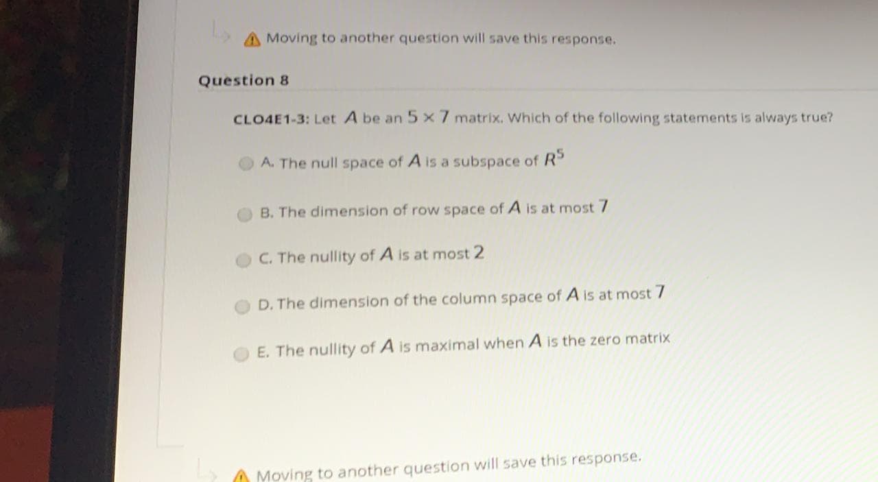 CLO4E1-3: Let A be an 5 x 7 matrix. Which of the following statements is always true?
A. The null space of A is a subspace of R
B. The dimension of row space of A is at most 7
C. The nullity of A is at most 2
D. The dimension of the column space of A is at most 7
E. The nullity of A is maximal when A is the zero matrix
