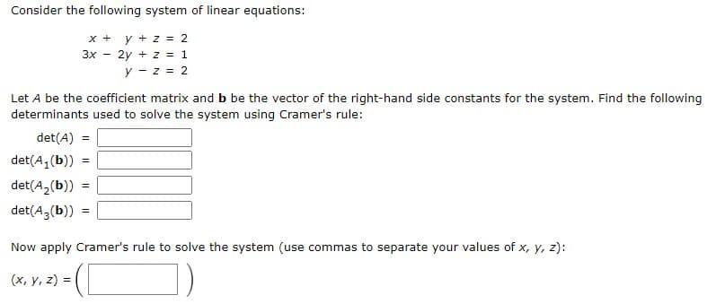 Consider the following system of linear equations:
y + z = 2
+ X
3x - 2y + z = 1
y - z = 2
Let A be the coefficient matrix and b be the vector of the right-hand side constants for the system. Find the following
determinants used to solve the system using Cramer's rule:
det(A) =
det(A, (b))
det(A,(b)) =
det(A3(b))
Now apply Cramer's rule to solve the system (use commas to separate your values of x, y, z):
(x, y, z) =
