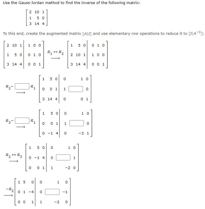 Use the Gauss-Jordan method to find the inverse of the following matrix:
2 10 1
5 0
3 14 4
To this end, create the augmented matrix [A|1] and use elementary row operations to reduce it to [I|A-1]:
2 10 1
1 00
1
5 0
0 1 0
0 1 0
R R2
1 0 0
1
5 0
2 10 1
3 14 4
0 0 1
3 14 4
0 0 1
5 0
1 0
R2-
|R1
0 1
3 14 4
0 1
1
5 0
1 0
R3-
R.
0 1
1
0 -1 4
-3 1
5 0
1 0
0 -1 4
1
0 1
1
-2 0
15
1
-R2
0 1 -4
-1
0 0
1.
1
-2
