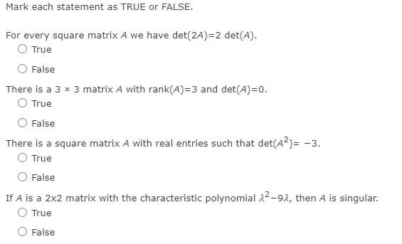 ## Mark each statement as TRUE or FALSE.

1. **For every square matrix A we have det(2A) = 2 det(A).**
   - ☐ True
   - ☐ False

2. **There is a 3 × 3 matrix A with rank(A) = 3 and det(A) = 0.**
   - ☐ True
   - ☐ False

3. **There is a square matrix A with real entries such that det(A²) = -3.**
   - ☐ True
   - ☐ False

4. **If A is a 2×2 matrix with the characteristic polynomial λ²−9λ, then A is singular.**
   - ☐ True
   - ☐ False