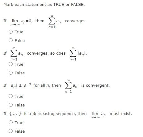 Mark each statement as TRUE or FALSE.
lim an=0, then an converges.
n- 00
n=1
True
False
If > an converges, so does
lanl.
n=1
n=1
O True
False
If la,l s 3-n for all n, then an is convergent.
n=1
True
O False
If { a, } is a decreasing sequence, then lim a, must exist.
n- 00
True
False
