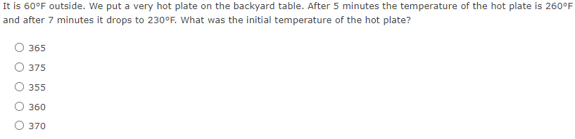 It is 60°F outside. We put a very hot plate on the backyard table. After 5 minutes the temperature of the hot plate is 260°F
and after 7 minutes it drops to 230°F. What was the initial temperature of the hot plate?
365
O 375
355
360
O 370
