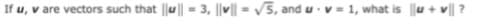 If u, v are vectors such that |u || = 3, ||v|| = V5, and u v = 1, what is u + v| ?
