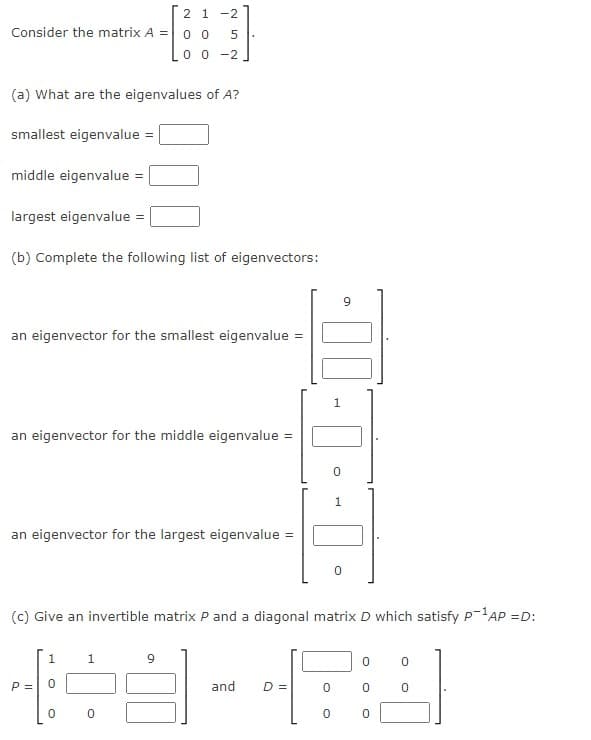 2 1 -2
Consider the matrix A =0 o
Lo o -2
(a) What are the eigenvalues of A?
smallest eigenvalue =
middle eigenvalue =
largest eigenvalue =
(b) Complete the following list of eigenvectors:
an eigenvector for the smallest eigenvalue =
1
an eigenvector for the middle eigenvalue =
an eigenvector for the largest eigenvalue =
(c) Give an invertible matrix P and a diagonal matrix D which satisfy P-AP =D:
1
1.
9
P =
and
D =
