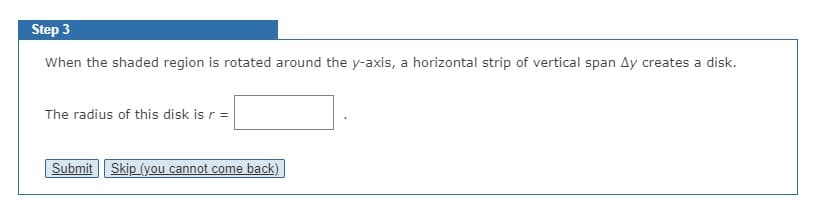 Step 3
When the shaded region is rotated around the y-axis, a horizontal strip of vertical span Ay creates a disk.
The radius of this disk is r =
Submit | Skip (you cannot come back)
