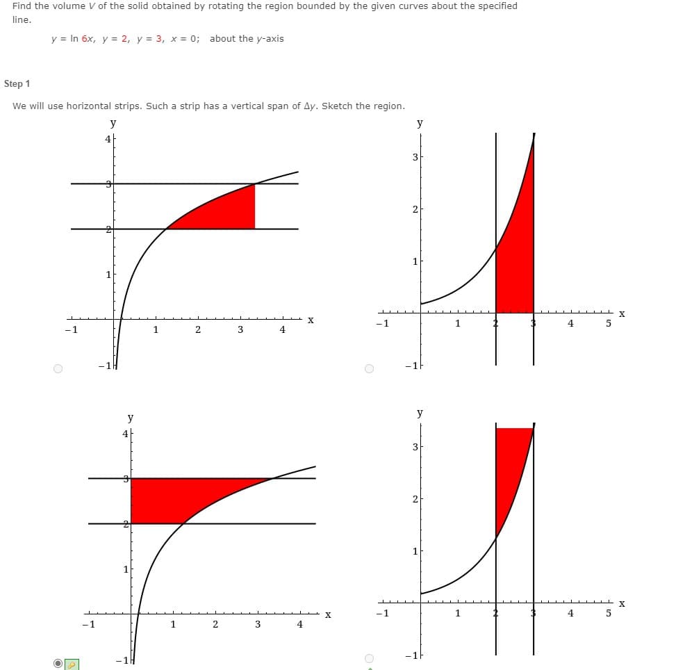 Find the volume V of the solid obtained by rotating the region bounded by the given curves about the specified
line.
y = In 6x, y = 2, y = 3, x = 0; about the y-axis
Step 1
We will use horizontal strips. Such a strip has a vertical span of Ay. Sketch the region.
y
4
3
2
X
-1
1
4
-1
1.
3
4
y
y
3
2
X
-1
1
4
5
1
4
-1H
