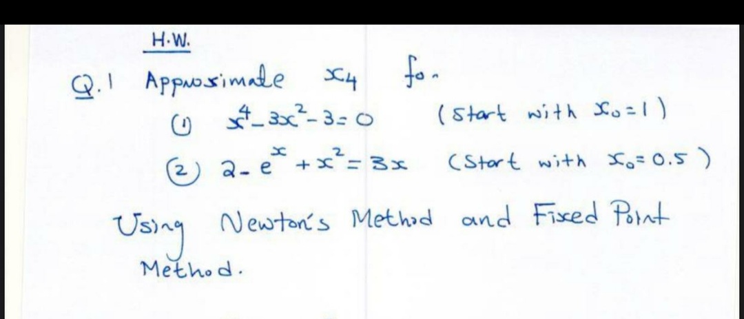 H.W.
Q.1 Approssimale 4
(1) x²-3x²²-3=0
(2) 2-e
for
(start with Xo=1)
(Start with X₂ = 0.5)
Using Newton's Method and Fixed Point
Method.
+x²=3x