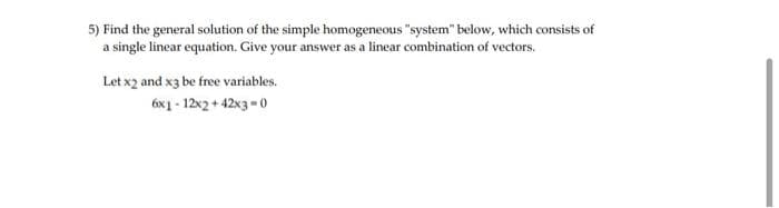 5) Find the general solution of the simple homogeneous "system" below, which consists of
a single linear equation. Give your answer as a linear combination of vectors.
Let x2 and x3 be free variables.
6x1-12x2+42x3-0