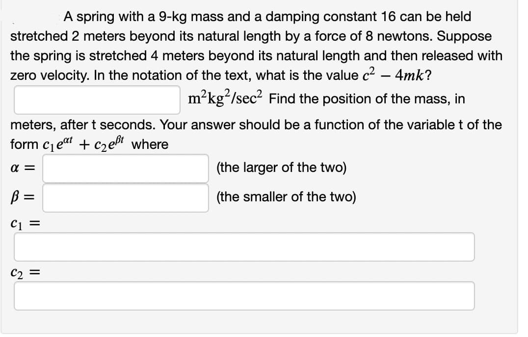 A spring with a 9-kg mass and a damping constant 16 can be held
stretched 2 meters beyond its natural length by a force of 8 newtons. Suppose
the spring is stretched 4 meters beyond its natural length and then released with
zero velocity. In the notation of the text, what is the value c² - 4mk?
m²kg²/sec² Find the position of the mass, in
meters, after t seconds. Your answer should be a function of the variable t of the
form c₁eat + c₂eßt where
α =
ß =
C1 =
C₂ =
(the larger of the two)
(the smaller of the two)