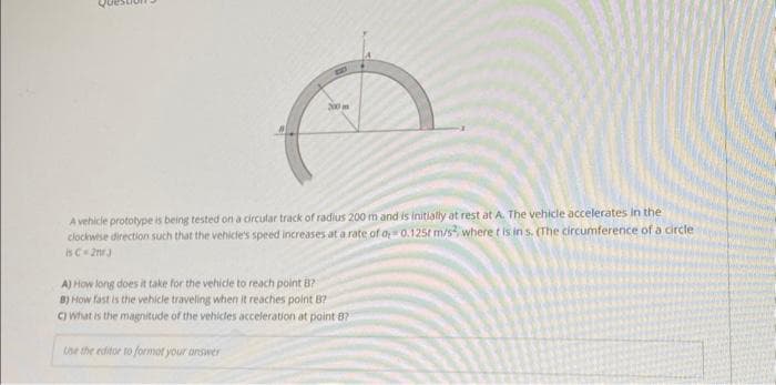 B
200 m
A vehicle prototype is being tested on a circular track of radius 200 m and is initially at rest at A. The vehicle accelerates in the
clockwise direction such that the vehicle's speed increases at a rate of a 0.125t m/s², where t is in s. (The circumference of a circle
is C=2nr.3
A) How long does it take for the vehicle to reach point B?
B) How fast is the vehicle traveling when it reaches point B?
C) What is the magnitude of the vehicles acceleration at paint 87
Use the editor to format your answer