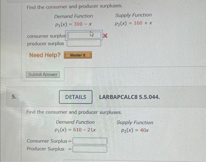 5.
Find the consumer and producer surpluses.
Demand Function
P₁(x) = 310 - x
consumer surplus
producer surplus
Need Help?
Submit Answer
Master It
DETAILS
X
Consumer Surplus =
=
Producer Surplus =
Supply Function
P₂(x) = 160 + x
LARBAPCALC8 5.5.044.
Find the consumer and producer surpluses.
Demand Function
P1(x) = 610 21x
Supply Function
P₂(x) = 40x