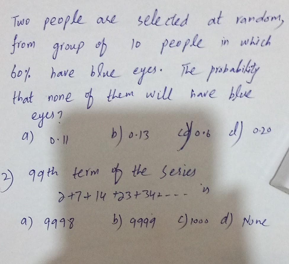 Two people are
from group of
60% have blue eyes.
selected at random,
10 people in which
The probability
that none of them will have blue
eyes?
a) Dill
b) 0.13 (/0.6 d)
2) 99th term of the series
2+7+14 +23+342--
a) 9998
is
0.20
b) 9999 C) 1000 d) None