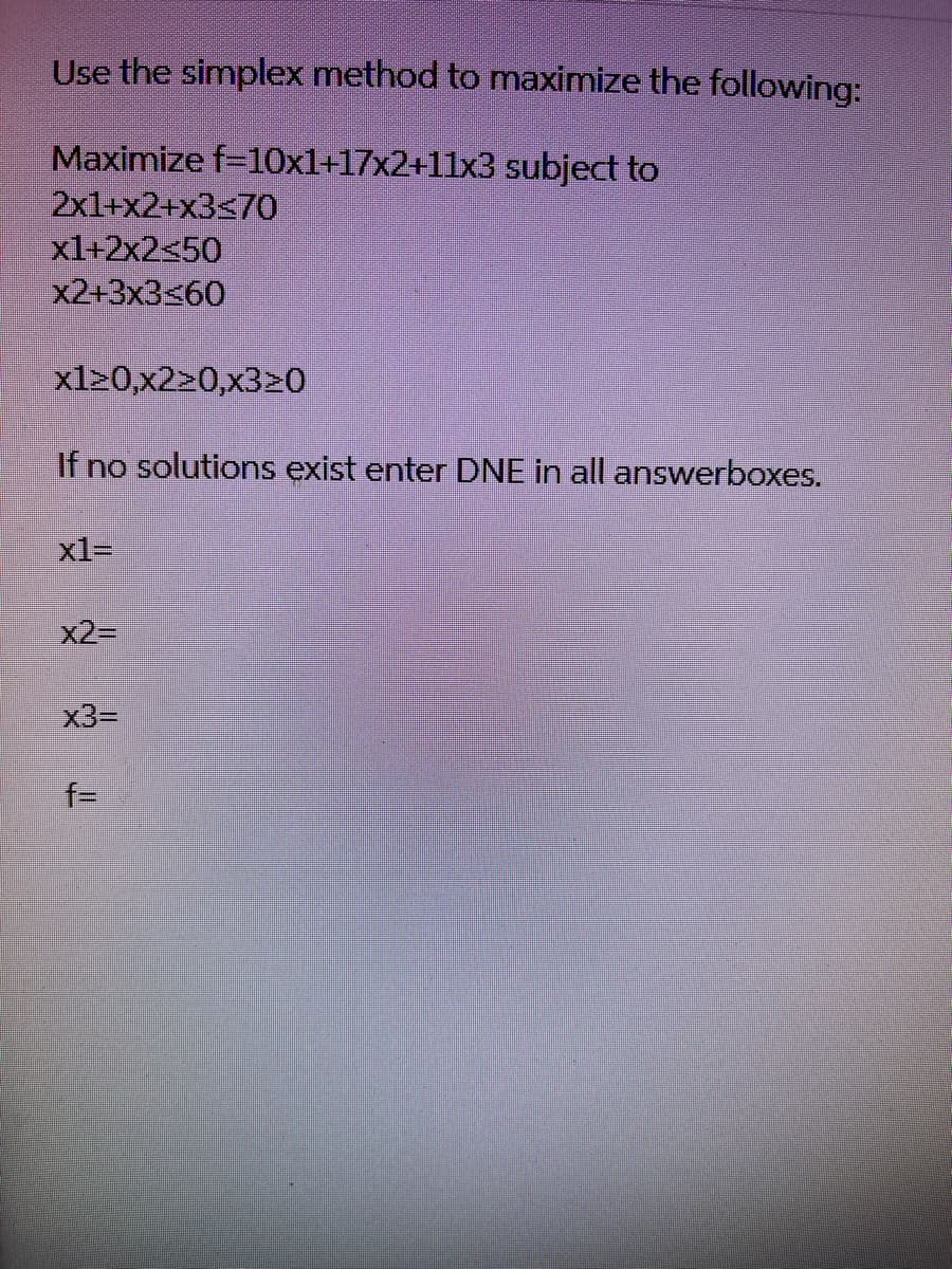 Use the simplex method to maximize the following:
Maximize f=10x1+17x2+11x3 subject to
2x1+x2+x3≤70
x1+2x2<50
x2+3x3≤60
x120,x220,x320
If no solutions exist enter DNE in all answerboxes.
x1=
x2=
x3=
f=