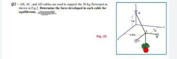 Q2-AB, AC, and AD cables are used to support the 30-kg flowerpot as
shown in Fig.2. Determine the force developed in each cable for
equilibrium.
Fig. (2)
1.5m