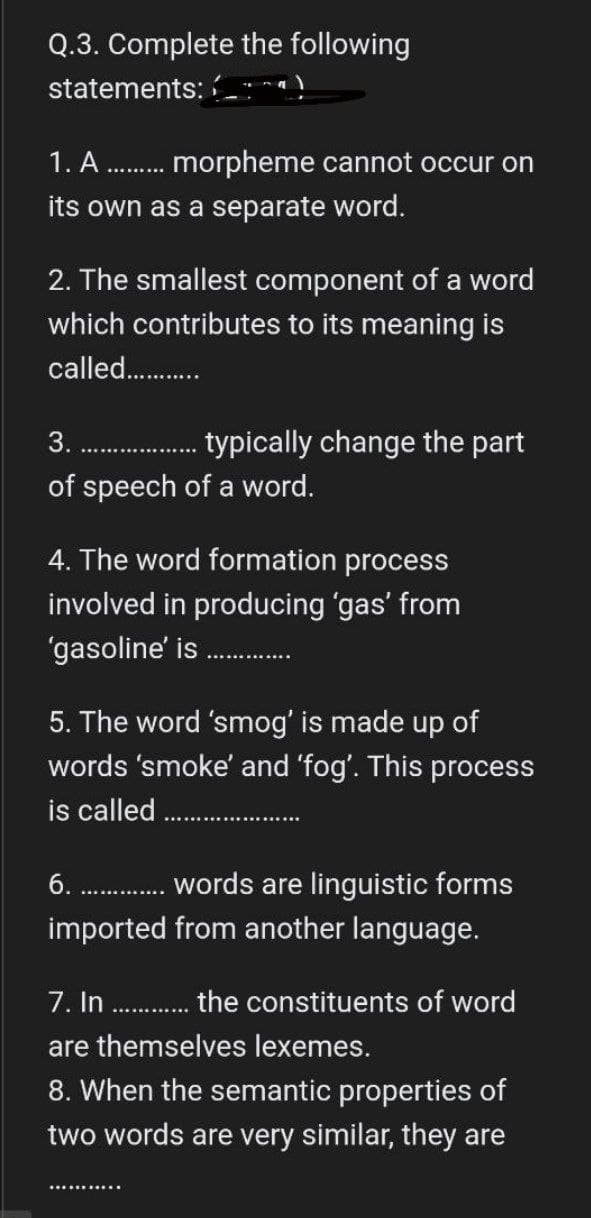 Q.3. Complete the following
statements:
1. A morpheme cannot occur on
its own as a separate word.
2. The smallest component of a word
which contributes to its meaning is
called.............
3........
typically change the part
of speech of a word.
4. The word formation process
involved in producing 'gas' from
'gasoline' is
5. The word 'smog' is made up of
words 'smoke' and 'fog'. This process
is called...........
6.
...... words are linguistic forms
imported from another language.
7. In.............. the constituents of word
are themselves lexemes.
8. When the semantic properties of
two words are very similar, they are