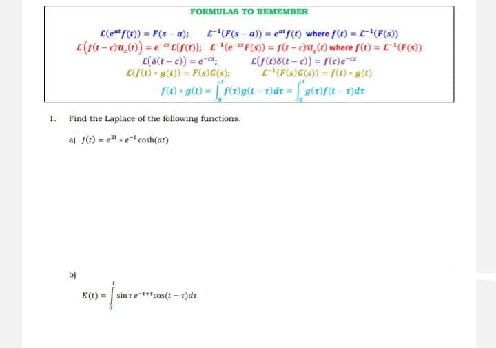 1.
FORMULAS TO REMEMBER
L(eat f(t)) = F(s-a);
c(f(t-c)u(t)) = e "L(f(t));
b)
L-¹(F (s-a)) = eªt f(t) where f(t) = ¹(F(s))
¹(e-F(s)) = f(t-c)u(t) where f(t) = L-¹ (F(s))
L(f(t)8(t-c)) = f(c)e-c
(F(s)G(s)) = f(t).g(t)
L(8(t-c)) = e-s;
L(f(t) g(t)) = F(s)G(s);
f(t) + g(t) = [ f(t)g{t=t}dr = [*g(1)f(t−1)dr
Find the Laplace of the following functions.
a) J(t)=et et cosh(at)
K(t)= sin re-t+cos(t-1)dt
√ sine