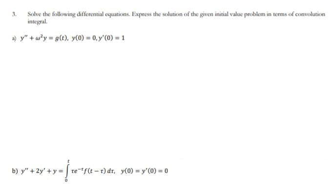 Solve the following differential equations. Express the solution of the given initial value problem in terms of convolution
integral.
a) y"+w²y = g(t), y(0) = 0, y'(0) = 1
3.
= [te-¹f(t-1)dt, y(0) = y'(0) = 0
b) y" + 2y + y =