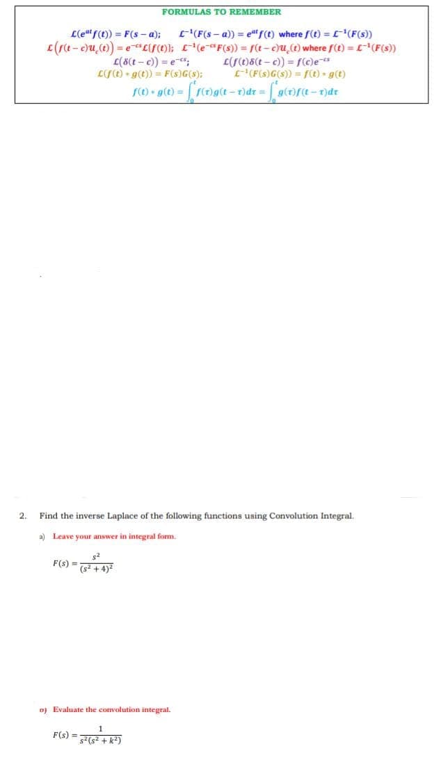 2.
L(eat f(t)) = F(s-a);
L-¹ (F(s-a)) = eªt f(t) where f(t) = [~ ¹(F(s))
c(f(t-c)u (t)) = e "Lif(t)); ¹(e-F(s)) = f(t-c)u(t) where f(t) = £¹ (F(s))
L(8(t-c)) = e-s;
L(f(t)-g(t)) = F(s)G(s);
f(t).g(t) =
L(f(t)8(t-c)) = f(c)e-s
L¹(F(s) G(s)) = f(t) g(t)
F(s) =
Find the inverse Laplace of the following functions using Convolution Integral.
a) Leave your answer in integral form.
FORMULAS TO REMEMBER
(s²+4)²
F(s) =
D) Evaluate the convolution integral.
s² (s²+k²)
- [ f(t)g (t = v)dr = [*9(
-T)dt = g(t)f(t-1)dr