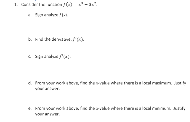 1. Consider the function f(x) = x³ – 3x².
%3D
a. Sign analyze f (x).
b. Find the derivative, f'(x).
c. Sign analyze f'(x).
d. From your work above, find the x-value where there is a local maximum. Justify
your answer.
e. From your work above, find the x-value where there is a local minimum. Justify
your answer.
