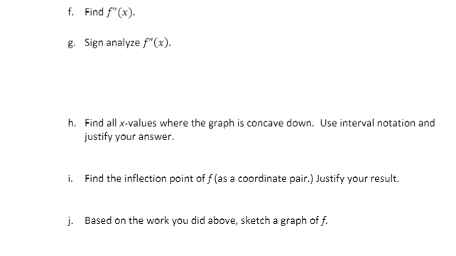 f. Find f"(x).
g. Sign analyze f"(x).
h. Find all x-values where the graph is concave down. Use interval notation and
justify your answer.
i. Find the inflection point of f (as a coordinate pair.) Justify your result.
j. Based on the work you did above, sketch a graph of f.
