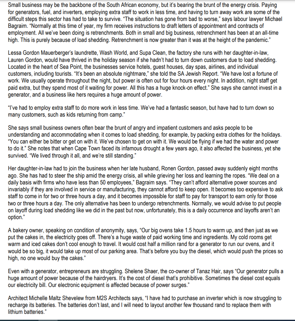 Small business may be the backbone of the South African economy, but it's bearing the brunt of the energy crisis. Paying
for generators, fuel, and inverters, employing extra staff to work in less time, and having to turn away work are some of the
difficult steps this sector has had to take to survive. "The situation has gone from bad to worse," says labour lawyer Michael
Bagraim. "Normally at this time of year, my firm receives instructions to draft letters of appointment and contracts of
employment. All we've been doing is retrenchments. Both in small and big business, retrenchment has been at an all-time
high. This is purely because of load shedding. Retrenchment is now greater than it was at the height of the pandemic."
Lessa Gordon Mauerberger's laundrette, Wash World, and Supa Clean, the factory she runs with her daughter-in-law,
Lauren Gordon, would have thrived in the holiday season if she hadn't had to turn down customers due to load shedding.
Located in the heart of Sea Point, the businesses service hotels, guest houses, day spas, airlines, and individual
customers, including tourists. "It's been an absolute nightmare," she told the SA Jewish Report. "We have lost a fortune of
work. We usually operate throughout the night, but power is often out for four hours every night. In addition, night staff get
paid extra, but they spend most of it waiting for power. All this has a huge knock-on effect." She says she cannot invest in a
generator, and a business like hers requires a huge amount of power.
"I've had to employ extra staff to do more work in less time. We've had a fantastic season, but have had to turn down so
many customers, such as kids returning from camp."
She says small business owners often bear the brunt of angry and impatient customers and asks people to be
understanding and accommodating when it comes to load shedding, for example, by packing extra clothes for the holidays.
"You can either be bitter or get on with it. We've chosen to get on with it. We would be flying if we had the water and power
to do it." She notes that when Cape Town faced its infamous drought a few years ago, it also affected the business, yet she
survived. "We lived through it all, and we're still standing."
Her daughter-in-law had to join the business when her late husband, Ronen Gordon, passed away suddenly eight months
ago. She has had to steer the ship amid the energy crisis, all while grieving her loss and learning the ropes. "We deal on a
daily basis with firms who have less than 50 employees," Bagraim says. "They can't afford alternative power sources and
invariably if they are involved in service or manufacturing, they cannot afford to keep open. It becomes too expensive to ask
staff to come in for two or three hours a day, and it becomes impossible for staff to pay for transport to earn only for those
two or three hours a day. The only alternative has been to undergo retrenchments. Normally, we would advise to put people
on layoff during load shedding like we did in the past but now, unfortunately, this is a daily occurrence and layoffs aren't an
option."
A bakery owner, speaking on condition of anonymity, says, "Our big ovens take 1.5 hours to warm up, and then just as we
put the cakes in, the electricity goes off. There's a huge waste of paid working time and ingredients. My cold rooms get
warm and iced cakes don't cool enough to travel. It would cost half a million rand for a generator to run our ovens, and it
would be so big, it would take up most of our parking area. That's before you buy the diesel, which would push the prices so
high, no one would buy the cakes."
Even with a generator, entrepreneurs are struggling. Shelene Shaer, the co-owner of Tanaz Hair, says "Our generator pulls a
huge amount of power because of the hairdryers. It's the cost of diesel that's prohibitive. Sometimes the diesel cost equals
our electricity bill. Our electronic equipment is affected because of power surges."
Architect Michelle Maltz Shevelew from M2S Architects says, "I have had to purchase an inverter which is now struggling to
recharge its batteries. The batteries don't last, and I will need to layout another few thousand rand to replace them with
lithium batteries."