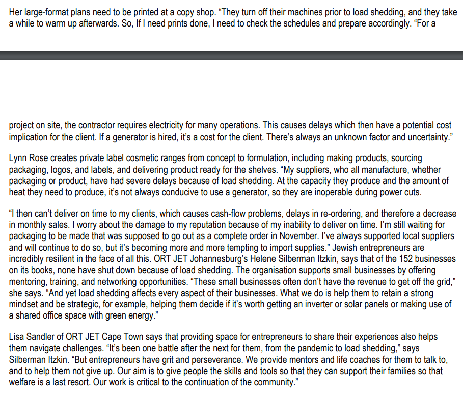 Her large-format plans need to be printed at a copy shop. "They turn off their machines prior to load shedding, and they take
a while to warm up afterwards. So, If I need prints done, I need to check the schedules and prepare accordingly. "For a
project on site, the contractor requires electricity for many operations. This causes delays which then have a potential cost
implication for the client. If a generator is hired, it's a cost for the client. There's always an unknown factor and uncertainty."
Lynn Rose creates private label cosmetic ranges from concept to formulation, including making products, sourcing
packaging, logos, and labels, and delivering product ready for the shelves. "My suppliers, who all manufacture, whether
packaging or product, have had severe delays because of load shedding. At the capacity they produce and the amount of
heat they need to produce, it's not always conducive to use a generator, so they are inoperable during power cuts.
"I then can't deliver on time to my clients, which causes cash-flow problems, delays in re-ordering, and therefore a decrease
in monthly sales. I worry about the damage to my reputation because of my inability to deliver on time. I'm still waiting for
packaging to be made that was supposed to go out as a complete order in November. I've always supported local suppliers
and will continue to do so, but it's becoming more and more tempting to import supplies." Jewish entrepreneurs are
incredibly resilient in the face of all this. ORT JET Johannesburg's Helene Silberman Itzkin, says that of the 152 businesses
on its books, none have shut down because of load shedding. The organisation supports small businesses by offering
mentoring, training, and networking opportunities. “These small businesses often don't have the revenue to get off the grid,"
she says. "And yet load shedding affects every aspect of their businesses. What we do is help them to retain a strong
mindset and be strategic, for example, helping them decide if it's worth getting an inverter or solar panels or making use of
a shared office space with green energy."
Lisa Sandler of ORT JET Cape Town says that providing space for entrepreneurs to share their experiences also helps
them navigate challenges. "It's been one battle after the next for them, from the pandemic to load shedding," says
Silberman Itzkin. "But entrepreneurs have grit and perseverance. We provide mentors and life coaches for them to talk to,
and to help them not give up. Our aim is to give people the skills and tools so that they can support their families so that
welfare is a last resort. Our work is critical to the continuation of the community."