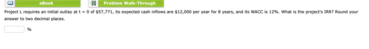 еВook
Problem Walk-Through
Project L requires an initial outlay at t = 0 of $57,771, its expected cash inflows are $12,000 per year for 8 years, and its WACC is 12%. What is the project's IRR? Round your
answer to two decimal places.
%
