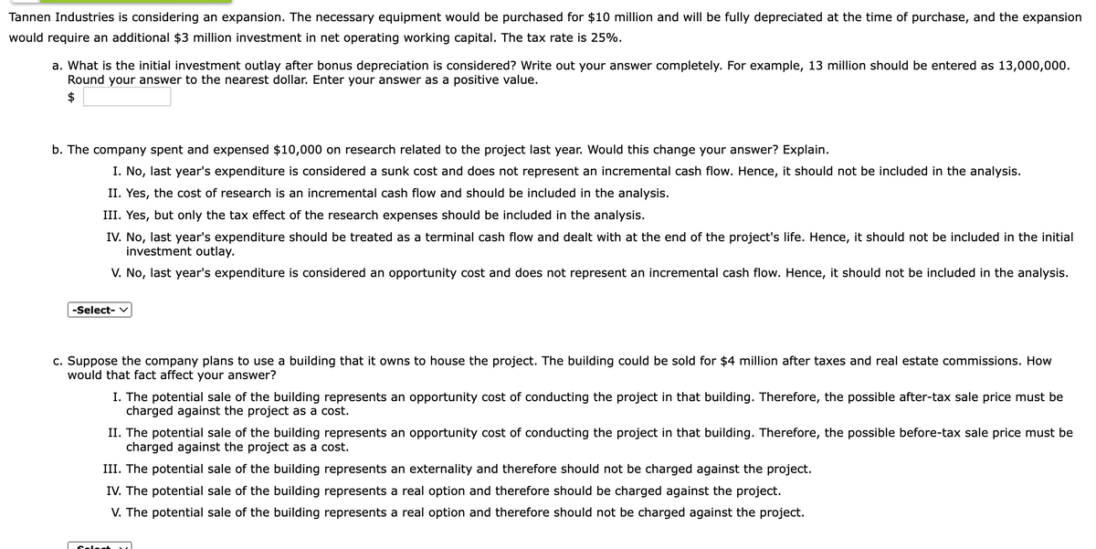 Tannen Industries is considering an expansion. The necessary equipment would be purchased for $10 million and will be fully depreciated at the time of purchase, and the expansion
would require an additional $3 million investment in net operating working capital. The tax rate is 25%.
a. What is the initial investment outlay after bonus depreciation is considered? Write out your answer completely. For example, 13 million should be entered as 13,000,000.
Round your answer to the nearest dollar. Enter your answer as a positive value.
b. The company spent and expensed $10,000 on research related to the project last year. Would this change your answer? Explain.
I. No, last year's expenditure is considered a sunk cost and does not represent an incremental cash flow. Hence, it should not be included in the analysis.
II. Yes, the cost of research is an incremental cash flow and should be included in the analysis.
III. Yes, but only the tax effect of the research expenses should be included in the analysis.
IV. No, last year's expenditure should be treated as a terminal cash flow and dealt with at the end of the project's life. Hence, it should not be included in the initial
investment outlay.
V. No, last year's expenditure is considered an opportunity cost and does not represent an incremental cash flow. Hence, it should not be included in the analysis.
-Select- v
c. Suppose the company plans to use a building that it owns to house the project. The building could be sold for $4 million after taxes and real estate commissions. How
would that fact affect your answer?
I. The potential sale of the building represents an opportunity cost of conducting the project in that building. Therefore, the possible after-tax sale price must be
charged against the project as a cost.
II. The potential sale of the building represents an opportunity cost of conducting the project in that building. Therefore, the possible before-tax sale price must be
charged against the project as a cost.
III. The potential sale of the building represents an externality and therefore should not be charged against the project.
IV. The potential sale of the building represents a real option and therefore should be charged against the project.
V. The potential sale of the building represents a real option and therefore should not be charged against the project.
Selest
