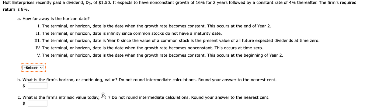 Holt Enterprises recently paid a dividend, Do, of $1.50. It expects to have nonconstant growth of 16% for 2 years followed by a constant rate of 4% thereafter. The firm's required
return is 8%.
a. How far away is the horizon date?
I. The terminal, or horizon, date is the date when the growth rate becomes constant. This occurs at the end of Year 2.
II. The terminal, or horizon, date is infinity since common stocks do not have a maturity date.
III. The terminal, or horizon, date is Year 0 since the value of a common stock is the present value of all future expected dividends at time zero.
IV. The terminal, or horizon, date is the date when the growth rate becomes nonconstant. This occurs at time zero.
V. The terminal, or horizon, date is the date when the growth rate becomes constant. This occurs at the beginning of Year 2.
-Select- v
b. What is the firm's horizon, or continuing, value? Do not round intermediate calculations. Round your answer to the nearest cent.
$
c. What is the firm's intrinsic value today, Po ? Do not round intermediate calculations. Round your answer to the nearest cent.
2$
